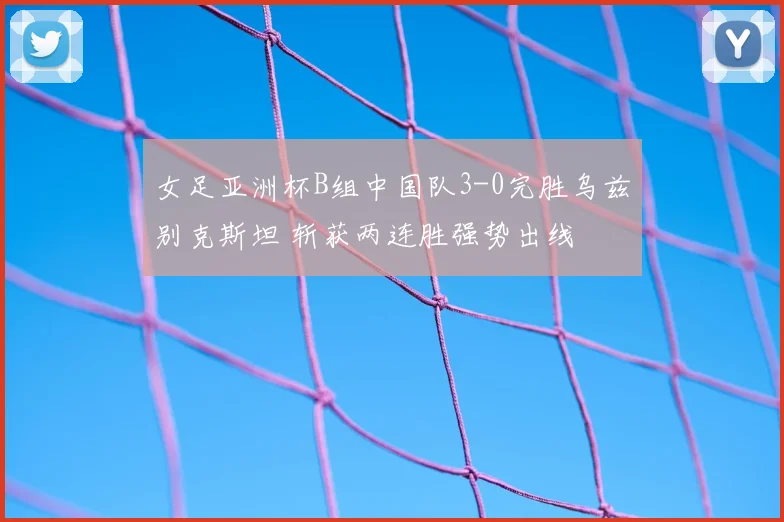 女足亚洲杯B组中国队3-0完胜乌兹别克斯坦 斩获两连胜强势出线