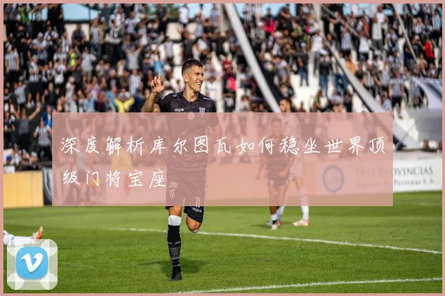 深度解析库尔图瓦如何稳坐世界顶级门将宝座