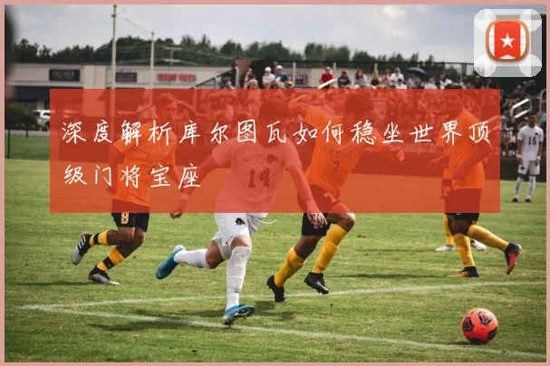 深度解析库尔图瓦如何稳坐世界顶级门将宝座